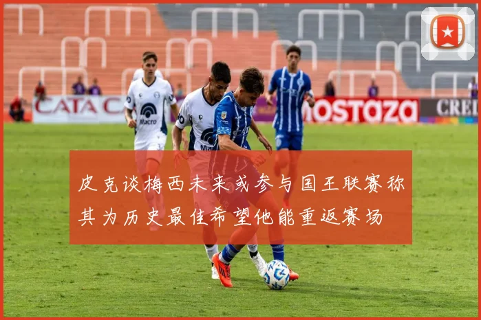 皮克谈梅西未来或参与国王联赛称其为历史最佳希望他能重返赛场