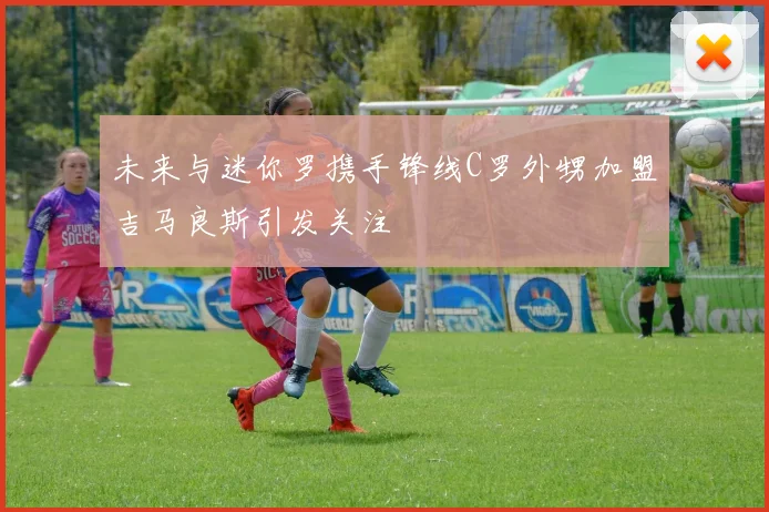 未来与迷你罗携手锋线C罗外甥加盟吉马良斯引发关注