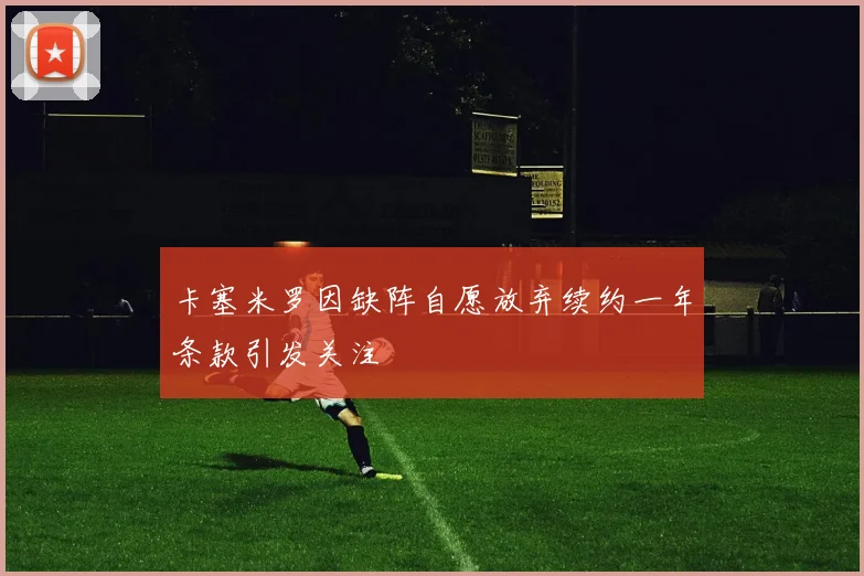 卡塞米罗因缺阵自愿放弃续约一年条款引发关注