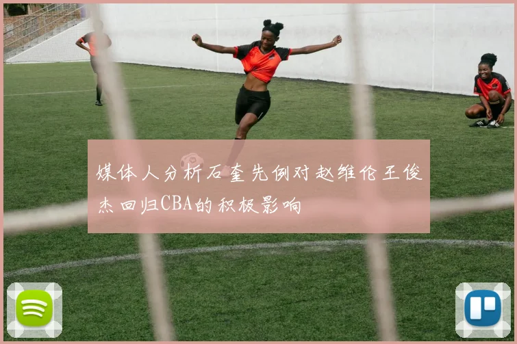 媒体人分析石奎先例对赵维伦王俊杰回归CBA的积极影响