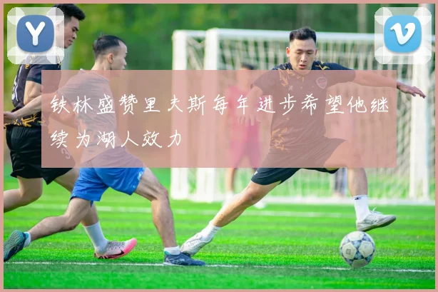 铁林盛赞里夫斯每年进步希望他继续为湖人效力