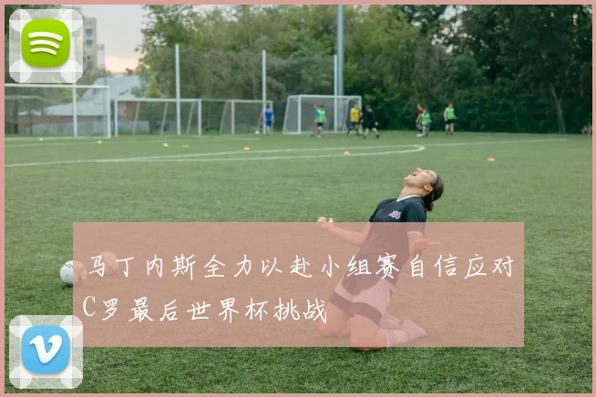 马丁内斯全力以赴小组赛自信应对C罗最后世界杯挑战