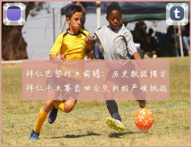 拜仁巴黎对决前瞻：历史数据揭示拜仁半决赛首回合失利的严峻挑战