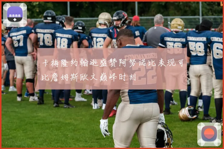 卡梅隆约翰逊盛赞阿努诺比表现可比詹姆斯欧文巅峰时刻