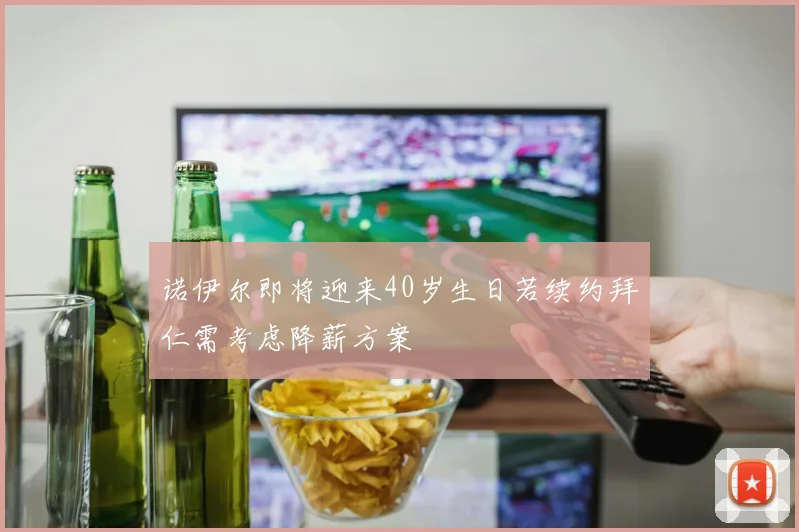 诺伊尔即将迎来40岁生日若续约拜仁需考虑降薪方案