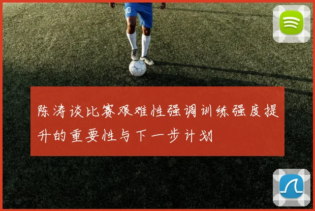 陈涛谈比赛艰难性强调训练强度提升的重要性与下一步计划