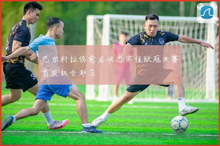 巴尔科拉伤愈后状态不佳欧冠决赛首发机会渺茫