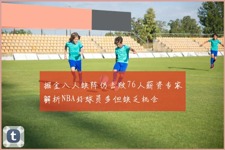 掘金八人缺阵仍击败76人薪资专家解析NBA好球员多但缺乏机会
