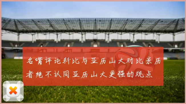 名嘴评论科比与亚历山大对比亲历者绝不认同亚历山大更强的观点