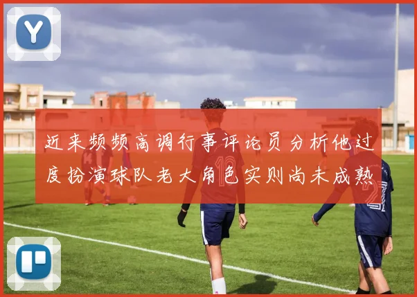 近来频频高调行事评论员分析他过度扮演球队老大角色实则尚未成熟