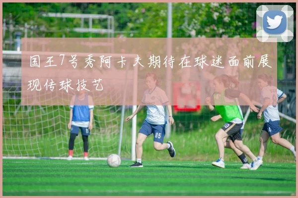 国王7号秀阿卡夫期待在球迷面前展现传球技艺
