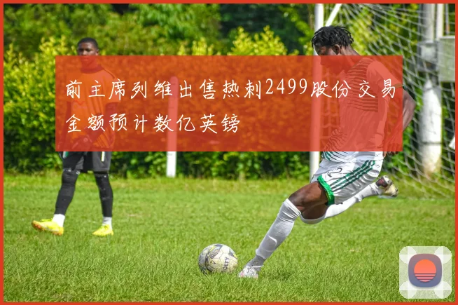 前主席列维出售热刺2499股份交易金额预计数亿英镑