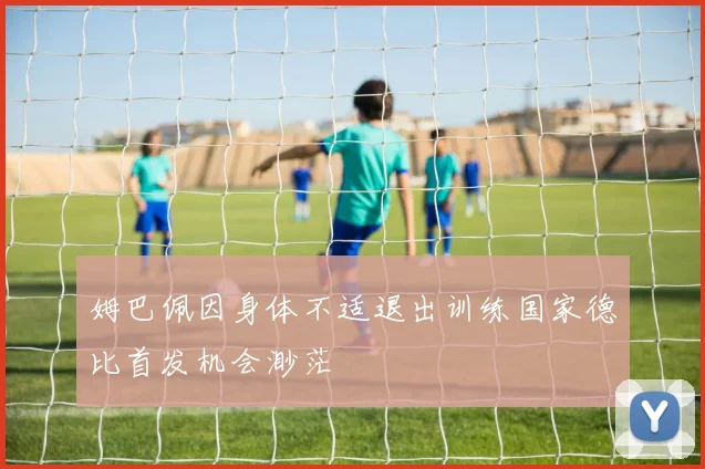 姆巴佩因身体不适退出训练国家德比首发机会渺茫